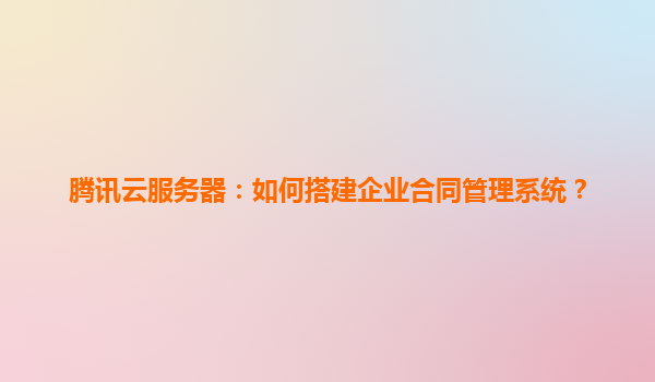 腾讯云服务器：如何搭建企业合同管理系统？