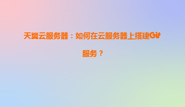 天翼云服务器：如何在云服务器上搭建Git服务？