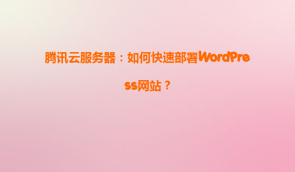 腾讯云服务器：如何快速部署WordPress网站？