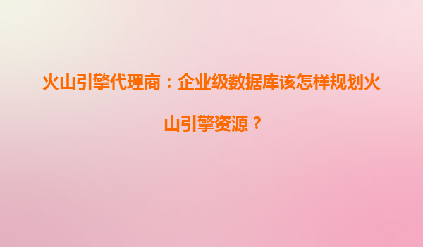 火山引擎代理商：企业级数据库该怎样规划火山引擎资源？