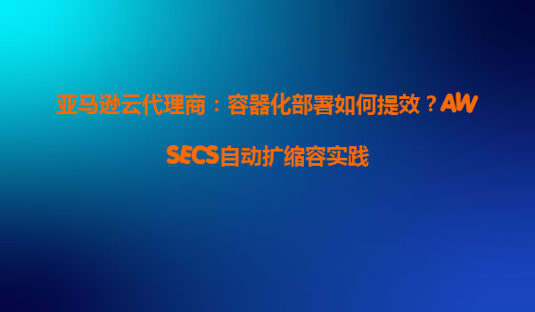 亚马逊云代理商：容器化部署如何提效？AWSECS自动扩缩容实践