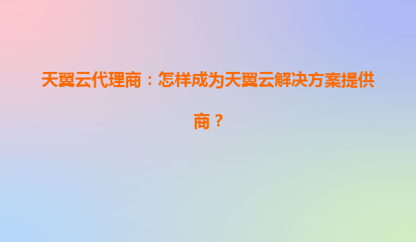 天翼云代理商：怎样成为天翼云解决方案提供商？