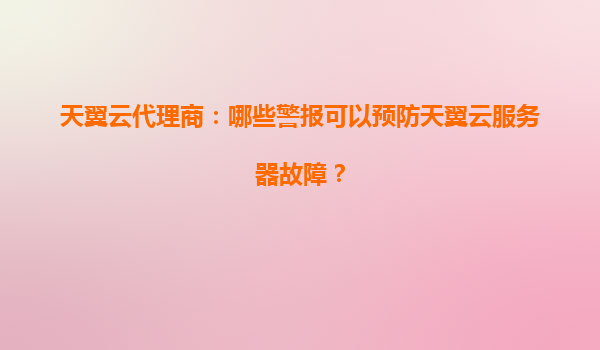 天翼云代理商：哪些警报可以预防天翼云服务器故障？