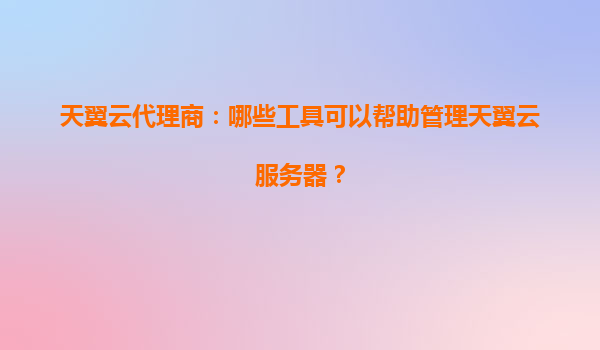 天翼云代理商：哪些工具可以帮助管理天翼云服务器？