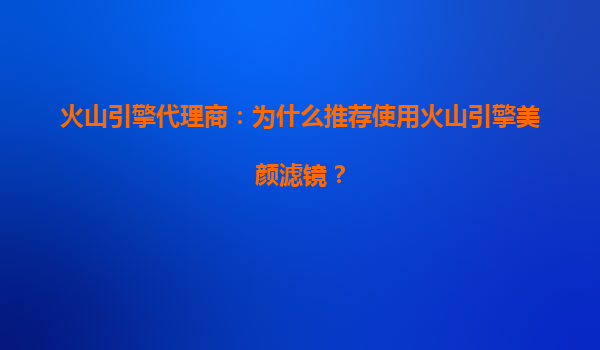 火山引擎代理商：为什么推荐使用火山引擎美颜滤镜？