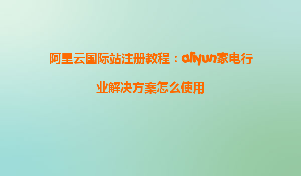 阿里云国际站注册教程：aliyun家电行业解决方案怎么使用