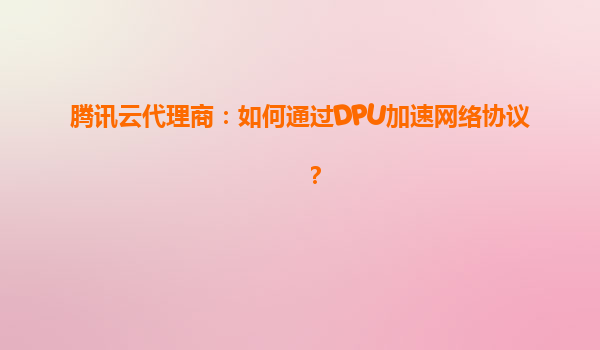 腾讯云代理商：如何通过DPU加速网络协议？