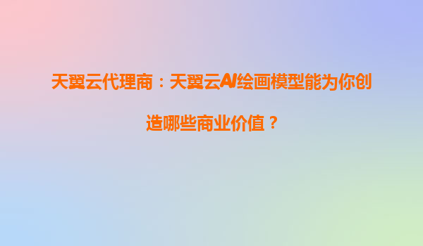 天翼云代理商：天翼云AI绘画模型能为你创造哪些商业价值？
