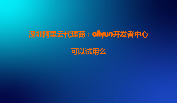 深圳阿里云代理商：aliyun开发者中心可以试用么