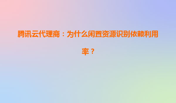腾讯云代理商：为什么闲置资源识别依赖利用率？