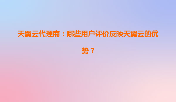 天翼云代理商：哪些用户评价反映天翼云的优势？