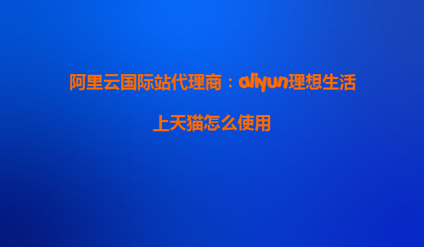 阿里云国际站代理商：aliyun理想生活上天猫怎么使用
