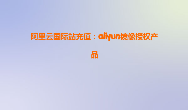 阿里云国际站充值：aliyun镜像授权产品