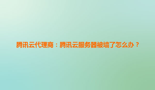 腾讯云代理商：腾讯云服务器被墙了怎么办？