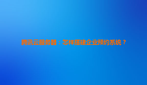 腾讯云服务器：怎样搭建企业预约系统？