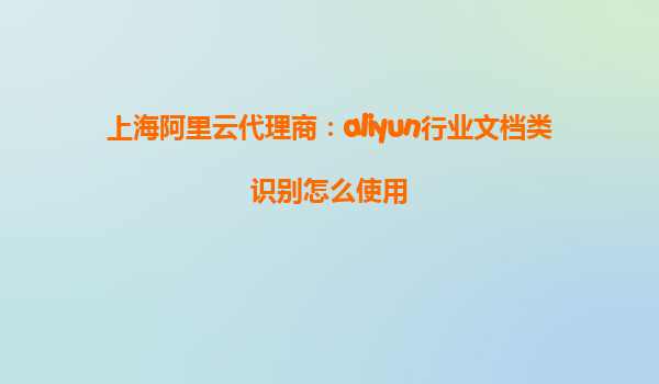 上海阿里云代理商：aliyun行业文档类识别怎么使用