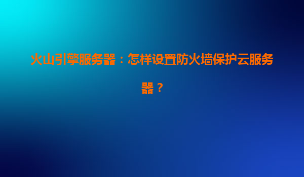 火山引擎服务器：怎样设置防火墙保护云服务器？