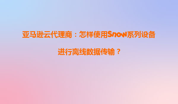 亚马逊云代理商：怎样使用Snow系列设备进行离线数据传输？