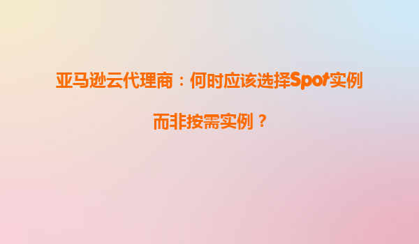 亚马逊云代理商：何时应该选择Spot实例而非按需实例？