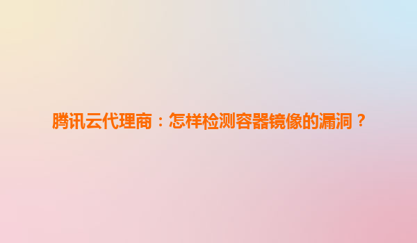 腾讯云代理商：怎样检测容器镜像的漏洞？