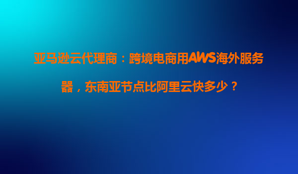 亚马逊云代理商：跨境电商用AWS海外服务器，东南亚节点比阿里云快多少？