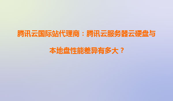腾讯云国际站代理商：腾讯云服务器云硬盘与本地盘性能差异有多大？