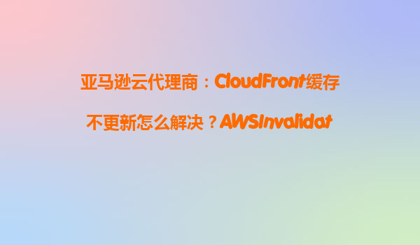 亚马逊云代理商：CloudFront缓存不更新怎么解决？AWSInvalidateCache操作