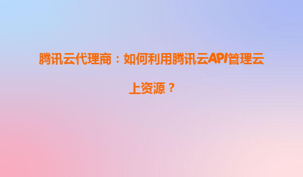 腾讯云代理商：如何利用腾讯云API管理云上资源？
