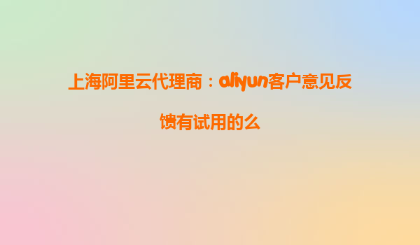上海阿里云代理商：aliyun客户意见反馈有试用的么