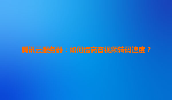 腾讯云服务器：如何提高音视频转码速度？