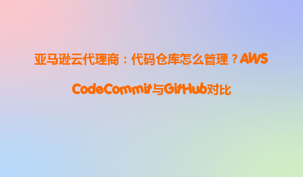 亚马逊云代理商：代码仓库怎么管理？AWSCodeCommit与GitHub对比