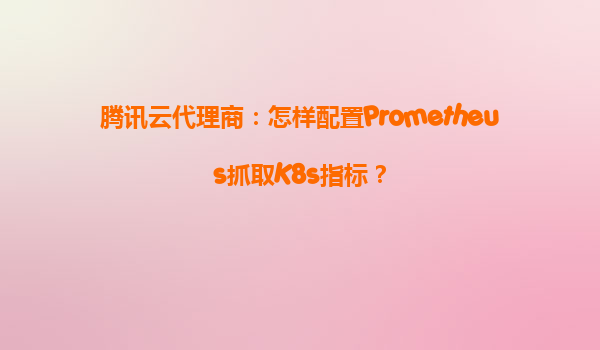 腾讯云代理商：怎样配置Prometheus抓取K8s指标？