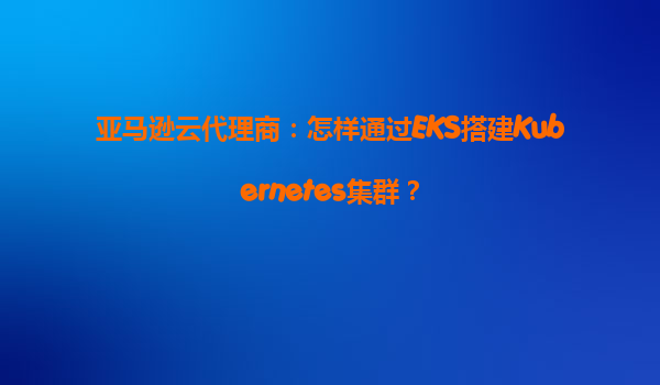 亚马逊云代理商：怎样通过EKS搭建Kubernetes集群？