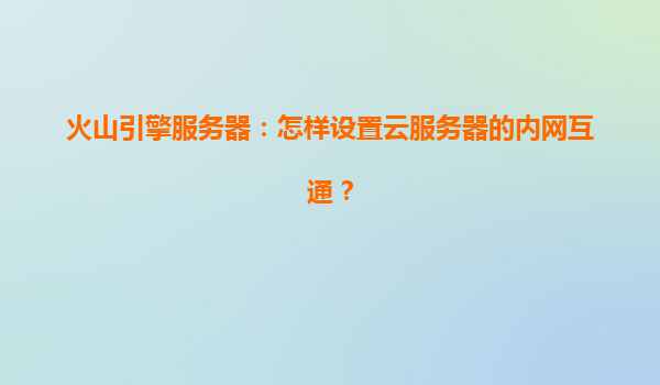 火山引擎服务器：怎样设置云服务器的内网互通？