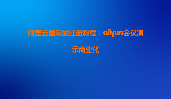 阿里云国际站注册教程：aliyun会议演示商业化