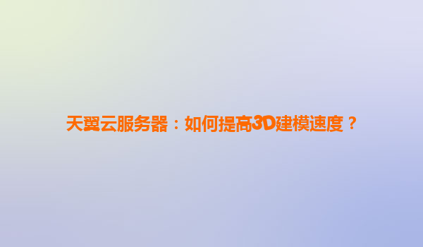 天翼云服务器：如何提高3D建模速度？