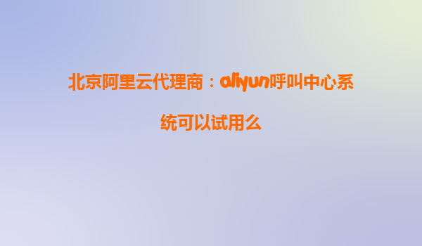 北京阿里云代理商：aliyun呼叫中心系统可以试用么