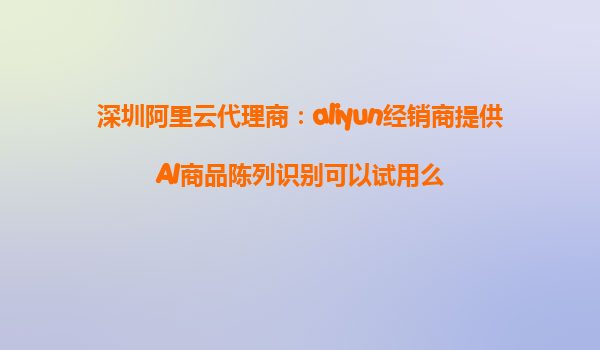 深圳阿里云代理商：aliyun经销商提供AI商品陈列识别可以试用么