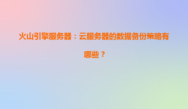 火山引擎服务器：云服务器的数据备份策略有哪些？