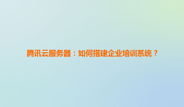 腾讯云服务器：如何搭建企业培训系统？