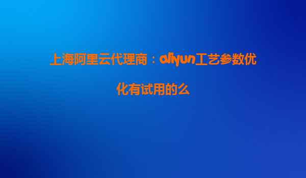 上海阿里云代理商：aliyun工艺参数优化有试用的么