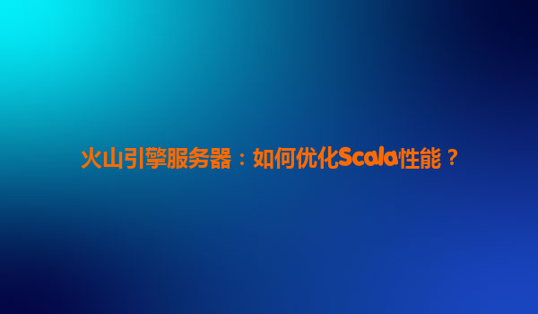 火山引擎服务器：如何优化Scala性能？