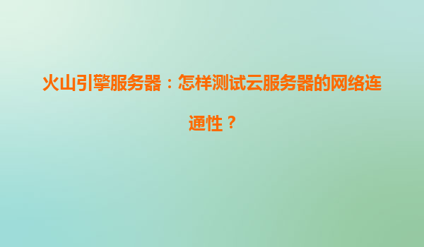 火山引擎服务器：怎样测试云服务器的网络连通性？
