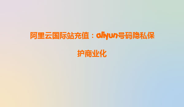 阿里云国际站充值：aliyun号码隐私保护商业化