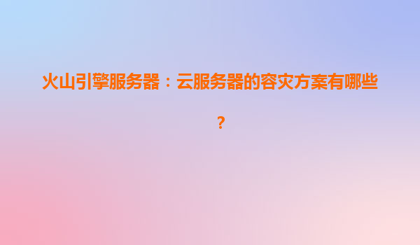 火山引擎服务器：云服务器的容灾方案有哪些？