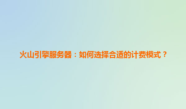 火山引擎服务器：如何选择合适的计费模式？