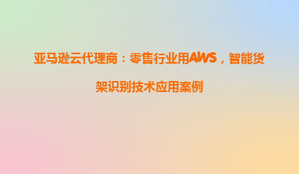 亚马逊云代理商：零售行业用AWS，智能货架识别技术应用案例