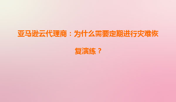 亚马逊云代理商：为什么需要定期进行灾难恢复演练？