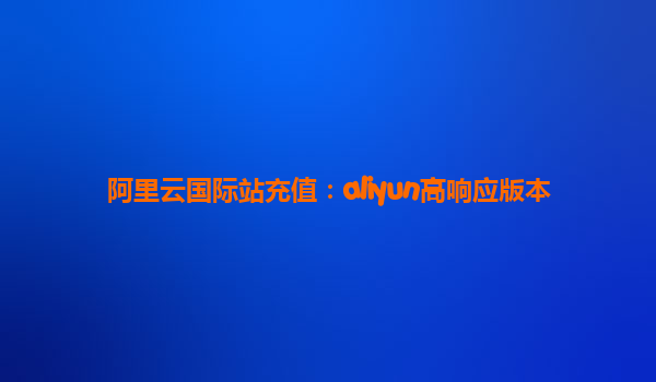 阿里云国际站充值：aliyun高响应版本