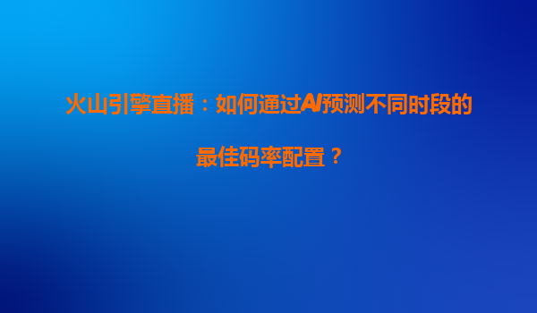 火山引擎直播：如何通过AI预测不同时段的最佳码率配置？